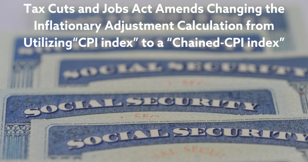 Tax Cuts and Jobs Act Amends Changing the Inflationary Adjustment Calculation from Utilizing“CPI index” to a “Chained-CPI index”